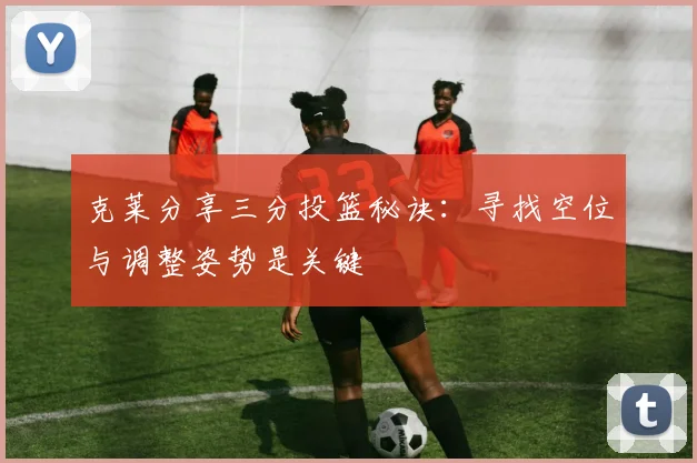 克莱分享三分投篮秘诀：寻找空位与调整姿势是关键