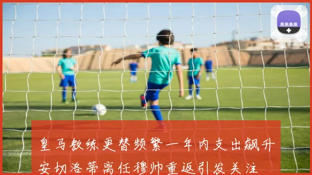 皇马教练更替频繁一年内支出飙升安切洛蒂离任穆帅重返引发关注