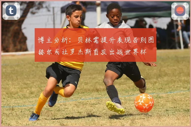 博主分析：贝林需提升表现否则图赫尔或让罗杰斯首发出战世界杯