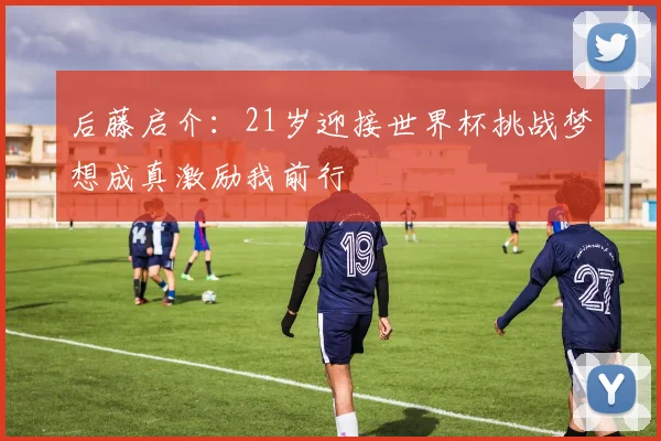 后藤启介：21岁迎接世界杯挑战梦想成真激励我前行