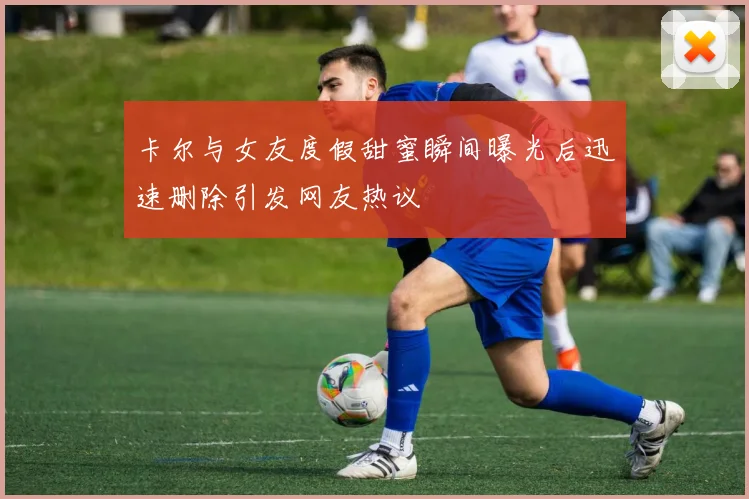 卡尔与女友度假甜蜜瞬间曝光后迅速删除引发网友热议