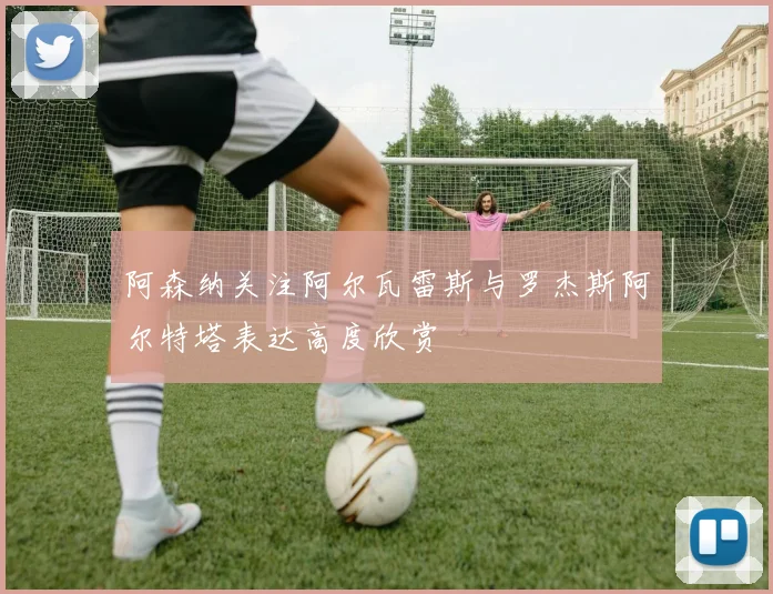 阿森纳关注阿尔瓦雷斯与罗杰斯阿尔特塔表达高度欣赏