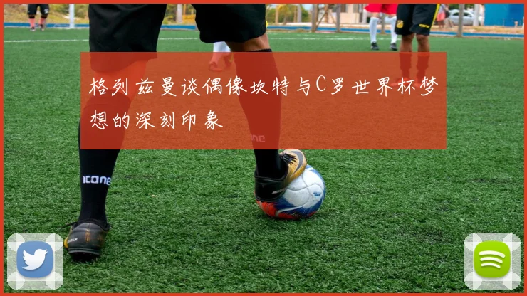 格列兹曼谈偶像坎特与C罗世界杯梦想的深刻印象