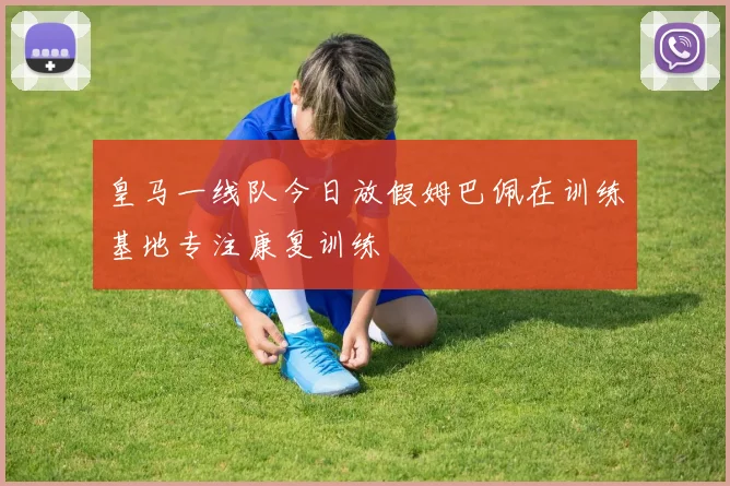 皇马一线队今日放假姆巴佩在训练基地专注康复训练