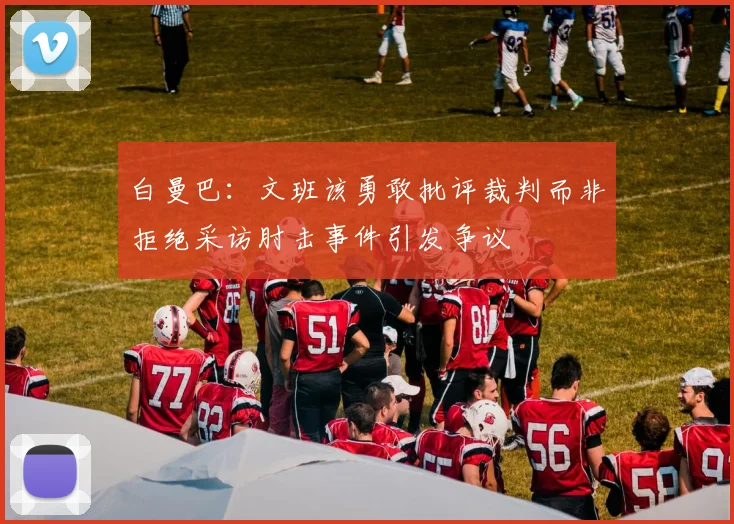 白曼巴：文班该勇敢批评裁判而非拒绝采访肘击事件引发争议