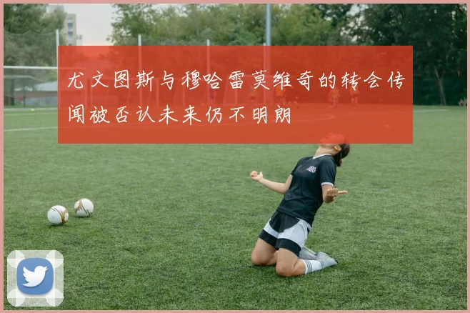 尤文图斯与穆哈雷莫维奇的转会传闻被否认未来仍不明朗