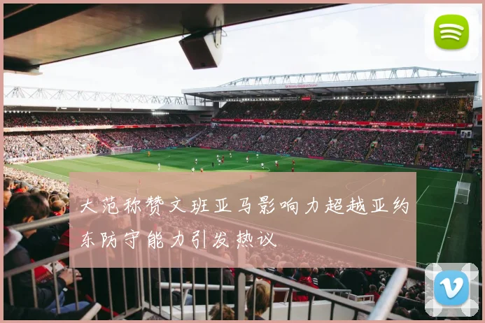 大范称赞文班亚马影响力超越亚约东防守能力引发热议