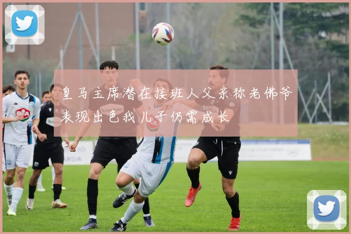 皇马主席潜在接班人父亲称老佛爷表现出色我儿子仍需成长