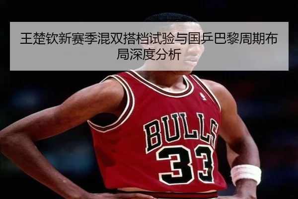 王楚钦新赛季混双搭档试验与国乒巴黎周期布局深度分析
